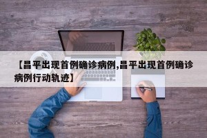 【昌平出现首例确诊病例,昌平出现首例确诊病例行动轨迹】