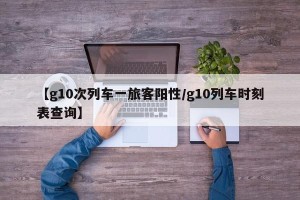 【g10次列车一旅客阳性/g10列车时刻表查询】