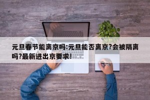 元旦春节能离京吗:元旦能否离京?会被隔离吗?最新进出京要求!