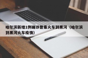 哈尔滨新增1例确诊曾乘火车到黑河（哈尔滨到黑河火车疫情）