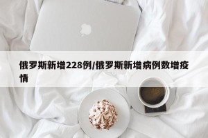 俄罗斯新增228例/俄罗斯新增病例数增疫情