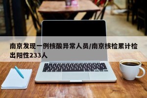 南京发现一例核酸异常人员/南京核检累计检出阳性233人