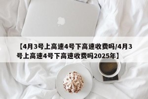 【4月3号上高速4号下高速收费吗/4月3号上高速4号下高速收费吗2025年】