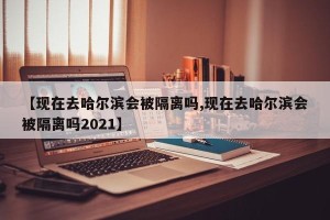 【现在去哈尔滨会被隔离吗,现在去哈尔滨会被隔离吗2021】