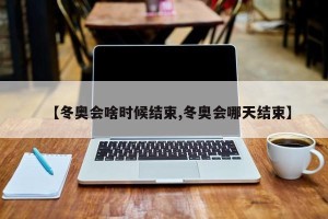 【冬奥会啥时候结束,冬奥会哪天结束】