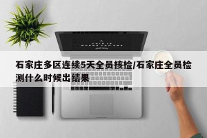 石家庄多区连续5天全员核检/石家庄全员检测什么时候出结果