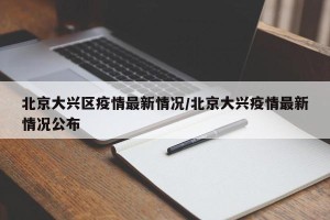 北京大兴区疫情最新情况/北京大兴疫情最新情况公布