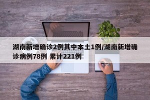 湖南新增确诊2例其中本土1例/湖南新增确诊病例78例 累计221例