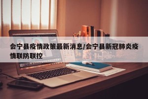 会宁县疫情政策最新消息/会宁县新冠肺炎疫情联防联控