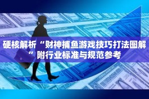 硬核解析“财神捕鱼游戏技巧打法图解”附行业标准与规范参考