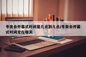 冬奥会开幕式时间是几点到几点/冬奥会开幕式时间定在哪天