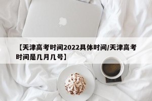 【天津高考时间2022具体时间/天津高考时间是几月几号】