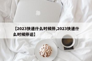 【2023快递什么时候停,2023快递什么时候停运】