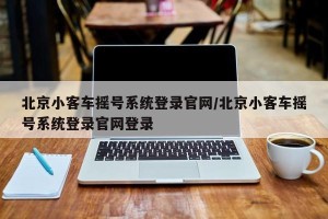 北京小客车摇号系统登录官网/北京小客车摇号系统登录官网登录