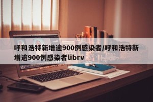 呼和浩特新增逾900例感染者/呼和浩特新增逾900例感染者librv