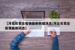 【河北石家庄疫情最新数据消息/河北石家庄疫情最新动态】