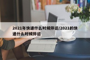 2021年快递什么时候停运/2021的快递什么时候停运