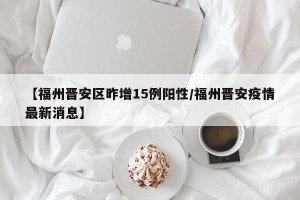 【福州晋安区昨增15例阳性/福州晋安疫情最新消息】