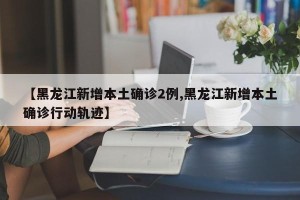 【黑龙江新增本土确诊2例,黑龙江新增本土确诊行动轨迹】