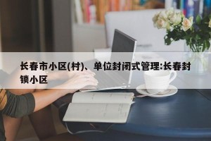 长春市小区(村)、单位封闭式管理:长春封锁小区