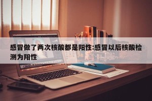 感冒做了两次核酸都是阳性:感冒以后核酸检测为阳性
