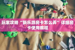 玩家攻略“新乐游房卡怎么弄”详细房卡使用教程