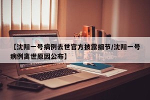 【沈阳一号病例去世官方披露细节/沈阳一号病例离世原因公布】