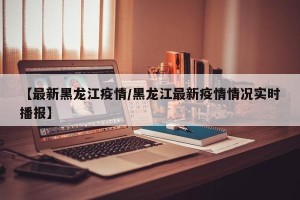 【最新黑龙江疫情/黑龙江最新疫情情况实时播报】