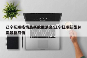 辽宁抚顺疫情最新数据消息:辽宁抚顺新型肺炎最新疫情