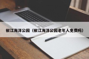 椒江海洋公园（椒江海洋公园老年人免费吗）