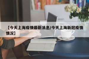 【今天上海疫情最新消息/今天上海新冠疫情情况】