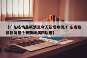 【广东疫情最新消息今天新增病例/广东疫情最新消息今天新增病例轨迹】