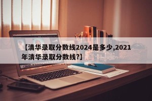 【清华录取分数线2024是多少,2021年清华录取分数线?】