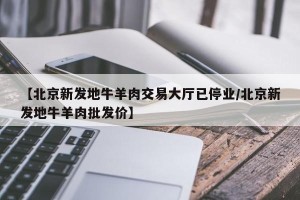 【北京新发地牛羊肉交易大厅已停业/北京新发地牛羊肉批发价】