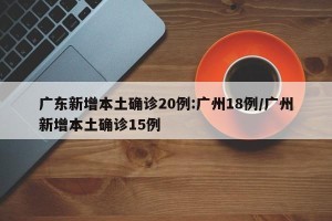 广东新增本土确诊20例:广州18例/广州新增本土确诊15例