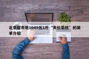 北京超市现1049元1斤“天价荔枝”的简单介绍