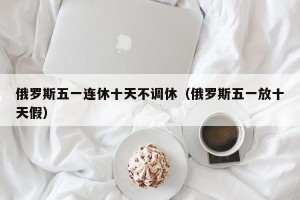 俄罗斯五一连休十天不调休（俄罗斯五一放十天假）