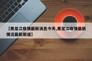 【黑龙江疫情最新消息今天,黑龙江疫情最新情况最新报道】