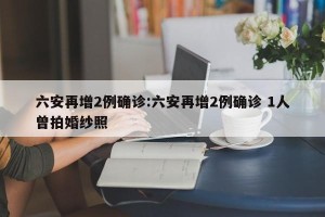 六安再增2例确诊:六安再增2例确诊 1人曾拍婚纱照