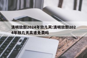 清明放假2024年放几天:清明放假2024年放几天高速免费吗