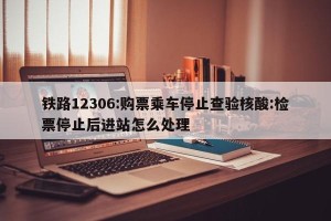 铁路12306:购票乘车停止查验核酸:检票停止后进站怎么处理
