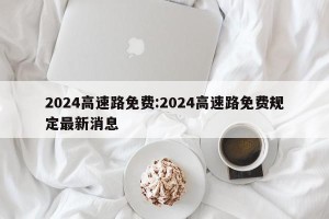 2024高速路免费:2024高速路免费规定最新消息