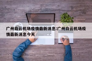 广州白云机场疫情最新消息:广州白云机场疫情最新消息今天