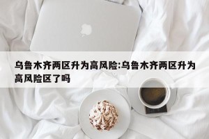 乌鲁木齐两区升为高风险:乌鲁木齐两区升为高风险区了吗