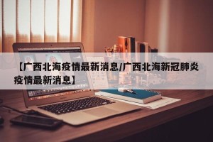 【广西北海疫情最新消息/广西北海新冠肺炎疫情最新消息】