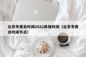 北京冬奥会时间2022具体时间（北京冬奥会时间节点）