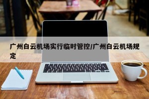 广州白云机场实行临时管控/广州白云机场规定