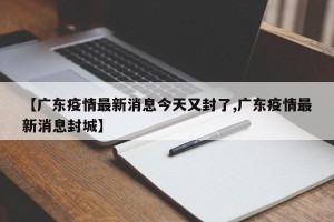 【广东疫情最新消息今天又封了,广东疫情最新消息封城】