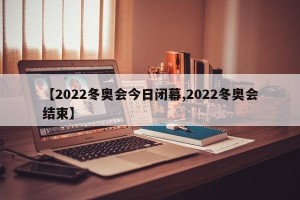 【2022冬奥会今日闭幕,2022冬奥会结束】