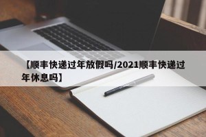 【顺丰快递过年放假吗/2021顺丰快递过年休息吗】